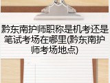 黔东南护师职称是机考还是笔试考场在哪里(黔东南护师考场地点)