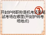 开封护师职称是机考还是笔试考场在哪里(开封护师考场地点)