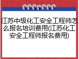 江苏中级化工安全工程师怎么报名培训费用(江苏化工安全工程师报名费用)