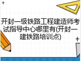 开封一级铁路工程建造师考试指导中心哪里有(开封一建铁路培训点)