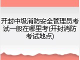 开封中级消防安全管理员考试一般在哪里考(开封消防考试地点)