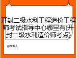 开封二级水利工程造价工程师考试指导中心哪里有(开封二级水利造价师考点)