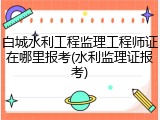 白城水利工程监理工程师证在哪里报考(水利监理证报考)