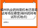 福州执业药师是机考还是笔试考场在哪里(福州药师考试形式地点)