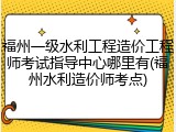 福州一级水利工程造价工程师考试指导中心哪里有(福州水利造价师考点)