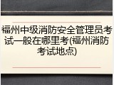 福州中级消防安全管理员考试一般在哪里考(福州消防考试地点)