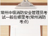 常州中级消防安全管理员考试一般在哪里考(常州消防考点)