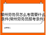 常州劳务员怎么考需要什么条件(常州劳务员报考条件)