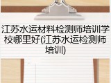 江苏水运材料检测师培训学校哪里好(江苏水运检测师培训)