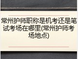 常州护师职称是机考还是笔试考场在哪里(常州护师考场地点)