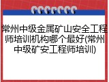 常州中级金属矿山安全工程师培训机构哪个最好(常州中级矿安工程师培训)