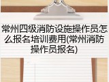 常州四级消防设施操作员怎么报名培训费用(常州消防操作员报名)