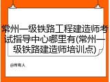 常州一级铁路工程建造师考试指导中心哪里有(常州一级铁路建造师培训点)