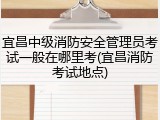 宜昌中级消防安全管理员考试一般在哪里考(宜昌消防考试地点)
