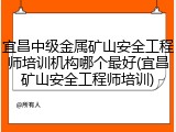 宜昌中级金属矿山安全工程师培训机构哪个最好(宜昌矿山安全工程师培训)
