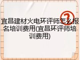 宜昌建材火电环评师怎么报名培训费用(宜昌环评师培训费用)