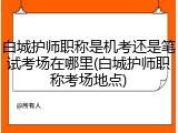 白城护师职称是机考还是笔试考场在哪里(白城护师职称考场地点)
