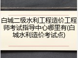 白城二级水利工程造价工程师考试指导中心哪里有(白城水利造价考试点)
