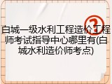 白城一级水利工程造价工程师考试指导中心哪里有(白城水利造价师考点)