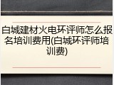 白城建材火电环评师怎么报名培训费用(白城环评师培训费)