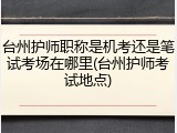 台州护师职称是机考还是笔试考场在哪里(台州护师考试地点)