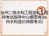 台州二级水利工程造价工程师考试指导中心哪里有(台州水利造价师报考点)