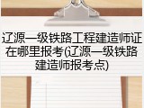 辽源一级铁路工程建造师证在哪里报考(辽源一级铁路建造师报考点)