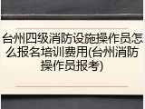 台州四级消防设施操作员怎么报名培训费用(台州消防操作员报考)