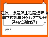 辽源二级建筑工程建造师培训学校哪里好(辽源二级建造师培训优选)