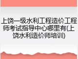 上饶一级水利工程造价工程师考试指导中心哪里有(上饶水利造价师培训)
