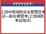 上饶中级消防安全管理员考试一般在哪里考(上饶消防考试地点)