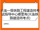 大连一级铁路工程建造师考试指导中心哪里有(大连铁路建造师考点)