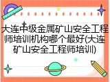 大连中级金属矿山安全工程师培训机构哪个最好(大连矿山安全工程师培训)