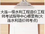 大连一级水利工程造价工程师考试指导中心哪里有(大连水利造价师考点)