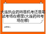 大连执业药师是机考还是笔试考场在哪里(大连药师考场在哪)