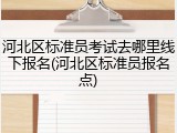 河北区标准员考试去哪里线下报名(河北区标准员报名点)