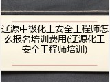 辽源中级化工安全工程师怎么报名培训费用(辽源化工安全工程师培训)