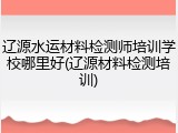 辽源水运材料检测师培训学校哪里好(辽源材料检测培训)