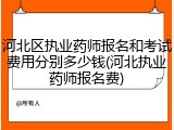 河北区执业药师报名和考试费用分别多少钱(河北执业药师报名费)