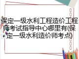 保定一级水利工程造价工程师考试指导中心哪里有(保定一级水利造价师考点)