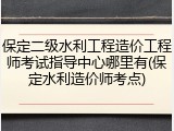 保定二级水利工程造价工程师考试指导中心哪里有(保定水利造价师考点)