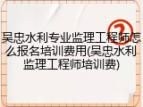吴忠水利专业监理工程师怎么报名培训费用(吴忠水利监理工程师培训费)