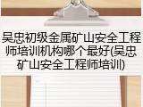 吴忠初级金属矿山安全工程师培训机构哪个最好(吴忠矿山安全工程师培训)