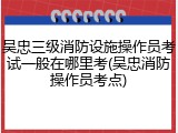 吴忠三级消防设施操作员考试一般在哪里考(吴忠消防操作员考点)