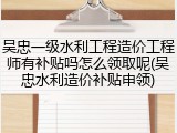 吴忠一级水利工程造价工程师有补贴吗怎么领取呢(吴忠水利造价补贴申领)