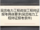 吴忠电力工程咨询工程师证报考具体要求(吴忠电力工程师证报考条件)