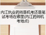 内江执业药师是机考还是笔试考场在哪里(内江药师机考地点)