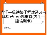内江一级铁路工程建造师考试指导中心哪里有(内江一建培训点)