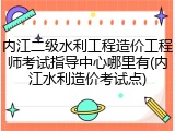 内江二级水利工程造价工程师考试指导中心哪里有(内江水利造价考试点)