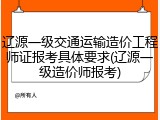 辽源一级交通运输造价工程师证报考具体要求(辽源一级造价师报考)